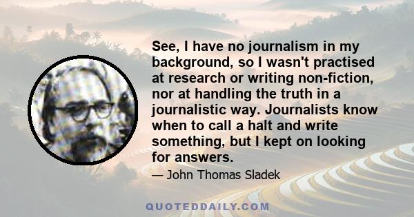 See, I have no journalism in my background, so I wasn't practised at research or writing non-fiction, nor at handling the truth in a journalistic way. Journalists know when to call a halt and write something, but I kept