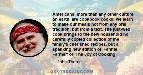 Americans, more than any other culture on earth, are cookbook cooks; we learn to make our meals not from any oral tradition, but from a text. The just-wed cook brings to the new household no carefully copied collection