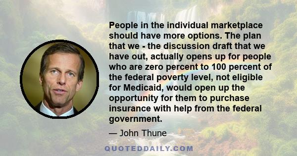 People in the individual marketplace should have more options. The plan that we - the discussion draft that we have out, actually opens up for people who are zero percent to 100 percent of the federal poverty level, not