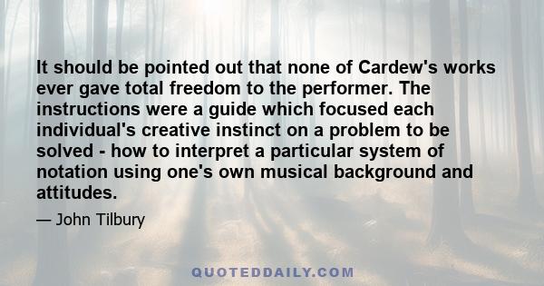 It should be pointed out that none of Cardew's works ever gave total freedom to the performer. The instructions were a guide which focused each individual's creative instinct on a problem to be solved - how to interpret