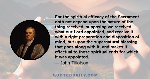 For the spiritual efficacy of the Sacrament doth not depend upon the nature of the thing received, supposing we received what our Lord appointed, and receive it with a right preparation and disposition of mind, but upon