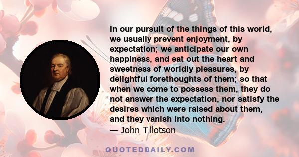 In our pursuit of the things of this world, we usually prevent enjoyment, by expectation; we anticipate our own happiness, and eat out the heart and sweetness of worldly pleasures, by delightful forethoughts of them; so