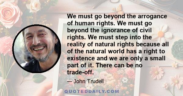 We must go beyond the arrogance of human rights. We must go beyond the ignorance of civil rights. We must step into the reality of natural rights because all of the natural world has a right to existence and we are only