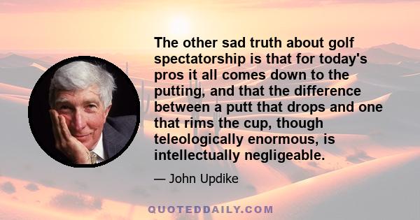 The other sad truth about golf spectatorship is that for today's pros it all comes down to the putting, and that the difference between a putt that drops and one that rims the cup, though teleologically enormous, is
