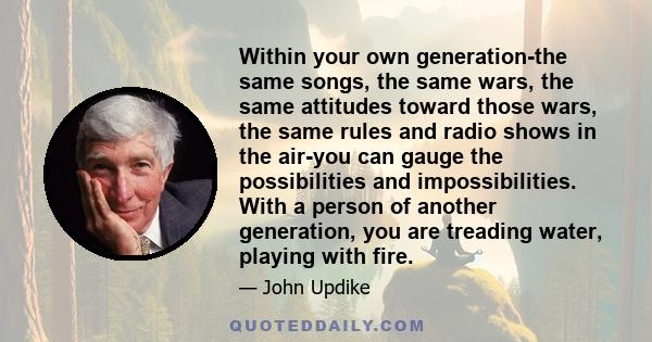 Within your own generation-the same songs, the same wars, the same attitudes toward those wars, the same rules and radio shows in the air-you can gauge the possibilities and impossibilities. With a person of another