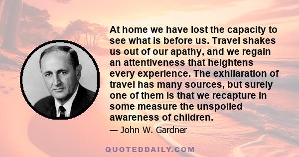 At home we have lost the capacity to see what is before us. Travel shakes us out of our apathy, and we regain an attentiveness that heightens every experience. The exhilaration of travel has many sources, but surely one