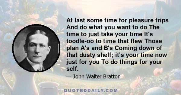 At last some time for pleasure trips And do what you want to do The time to just take your time It's toodle-oo to time that flew Those plan A's and B's Coming down of that dusty shelf; it's your time now just for you To