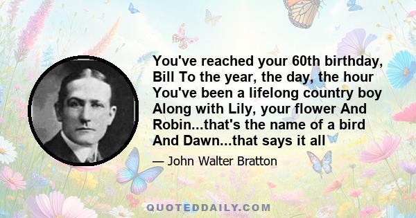 You've reached your 60th birthday, Bill To the year, the day, the hour You've been a lifelong country boy Along with Lily, your flower And Robin...that's the name of a bird And Dawn...that says it all