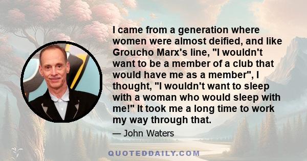I came from a generation where women were almost deified, and like Groucho Marx's line, I wouldn't want to be a member of a club that would have me as a member, I thought, I wouldn't want to sleep with a woman who would