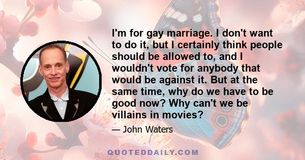 I'm for gay marriage. I don't want to do it, but I certainly think people should be allowed to, and I wouldn't vote for anybody that would be against it. But at the same time, why do we have to be good now? Why can't we