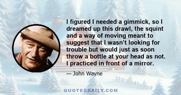 I figured I needed a gimmick, so I dreamed up this drawl, the squint and a way of moving meant to suggest that I wasn’t looking for trouble but would just as soon throw a bottle at your head as not. I practiced in front