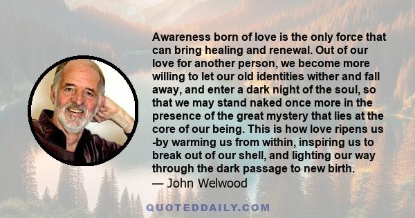 Awareness born of love is the only force that can bring healing and renewal. Out of our love for another person, we become more willing to let our old identities wither and fall away, and enter a dark night of the soul,
