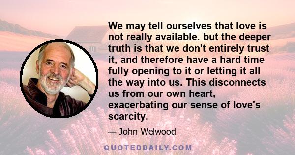 We may tell ourselves that love is not really available. but the deeper truth is that we don't entirely trust it, and therefore have a hard time fully opening to it or letting it all the way into us. This disconnects us