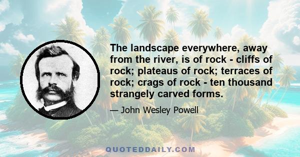 The landscape everywhere, away from the river, is of rock - cliffs of rock; plateaus of rock; terraces of rock; crags of rock - ten thousand strangely carved forms.