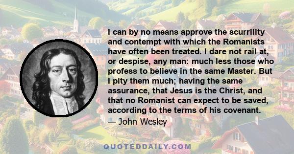 I can by no means approve the scurrility and contempt with which the Romanists have often been treated. I dare not rail at, or despise, any man: much less those who profess to believe in the same Master. But I pity them