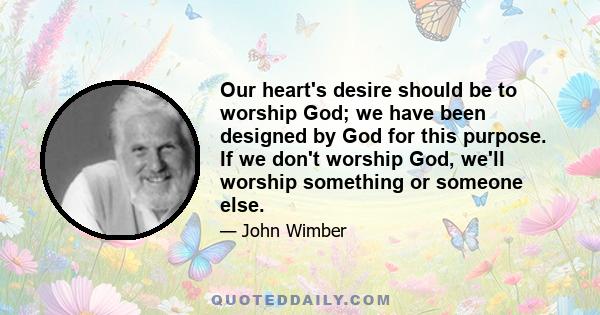 Our heart's desire should be to worship God; we have been designed by God for this purpose. If we don't worship God, we'll worship something or someone else.