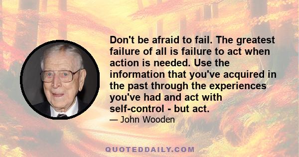 Don't be afraid to fail. The greatest failure of all is failure to act when action is needed. Use the information that you've acquired in the past through the experiences you've had and act with self-control - but act.