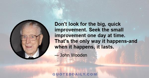 Don't look for the big, quick improvement. Seek the small improvement one day at time. That's the only way it happens-and when it happens, it lasts.