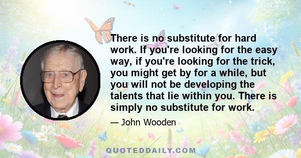 There is no substitute for hard work. If you're looking for the easy way, if you're looking for the trick, you might get by for a while, but you will not be developing the talents that lie within you. There is simply no