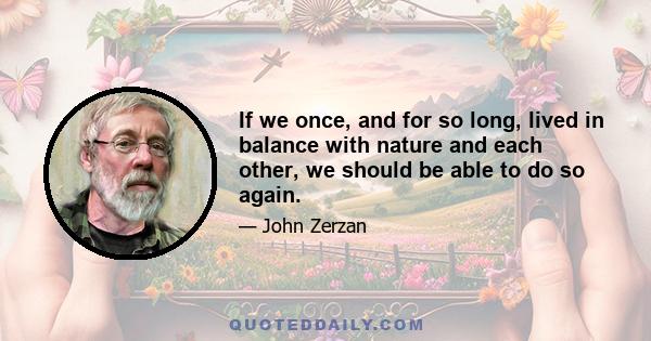 If we once, and for so long, lived in balance with nature and each other, we should be able to do so again.