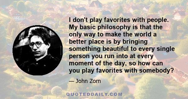 I don't play favorites with people. My basic philosophy is that the only way to make the world a better place is by bringing something beautiful to every single person you run into at every moment of the day, so how can