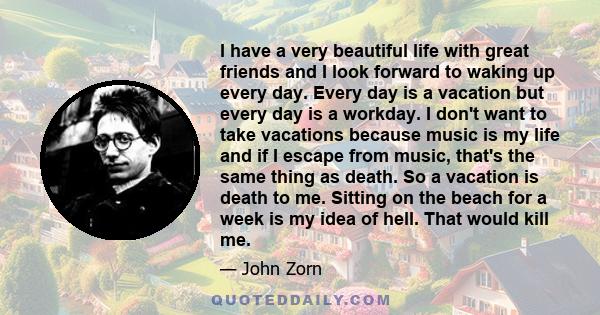 I have a very beautiful life with great friends and I look forward to waking up every day. Every day is a vacation but every day is a workday. I don't want to take vacations because music is my life and if I escape from