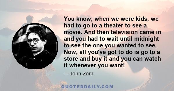You know, when we were kids, we had to go to a theater to see a movie. And then television came in and you had to wait until midnight to see the one you wanted to see. Now, all you've got to do is go to a store and buy