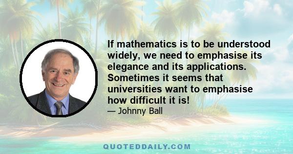 If mathematics is to be understood widely, we need to emphasise its elegance and its applications. Sometimes it seems that universities want to emphasise how difficult it is!