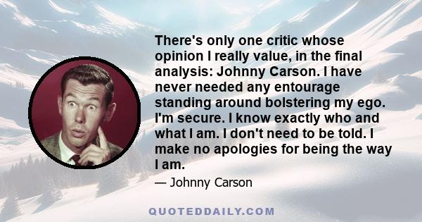 There's only one critic whose opinion I really value, in the final analysis: Johnny Carson. I have never needed any entourage standing around bolstering my ego. I'm secure. I know exactly who and what I am. I don't need