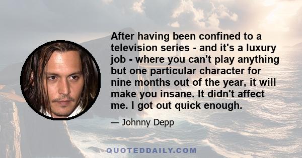 After having been confined to a television series - and it's a luxury job - where you can't play anything but one particular character for nine months out of the year, it will make you insane. It didn't affect me. I got