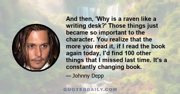 And then, 'Why is a raven like a writing desk?' Those things just became so important to the character. You realize that the more you read it, if I read the book again today, I'd find 100 other things that I missed last