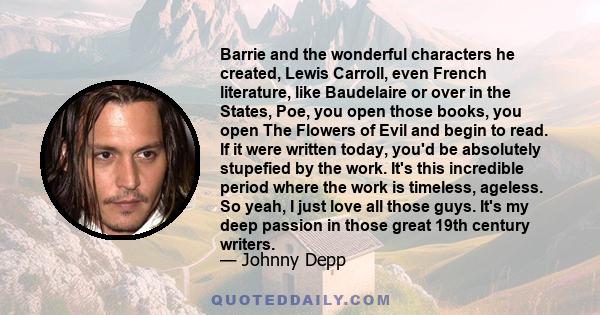 Barrie and the wonderful characters he created, Lewis Carroll, even French literature, like Baudelaire or over in the States, Poe, you open those books, you open The Flowers of Evil and begin to read. If it were written