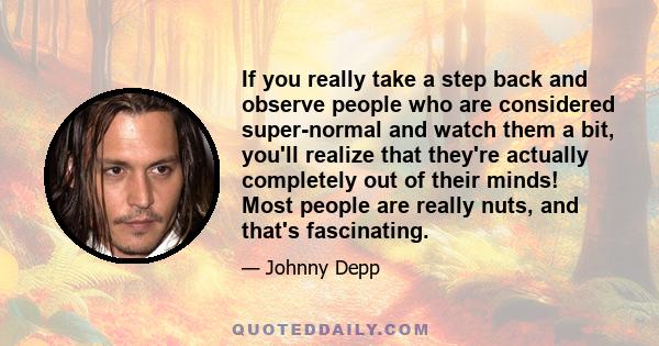 If you really take a step back and observe people who are considered super-normal and watch them a bit, you'll realize that they're actually completely out of their minds! Most people are really nuts, and that's