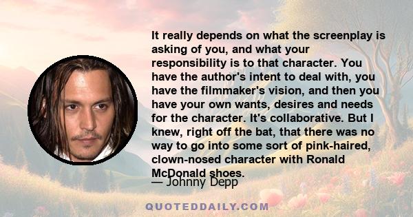 It really depends on what the screenplay is asking of you, and what your responsibility is to that character. You have the author's intent to deal with, you have the filmmaker's vision, and then you have your own wants,