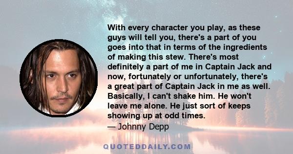 With every character you play, as these guys will tell you, there's a part of you goes into that in terms of the ingredients of making this stew. There's most definitely a part of me in Captain Jack and now, fortunately