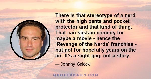 There is that stereotype of a nerd with the high pants and pocket protector and that kind of thing. That can sustain comedy for maybe a movie - hence the 'Revenge of the Nerds' franchise - but not for hopefully years on
