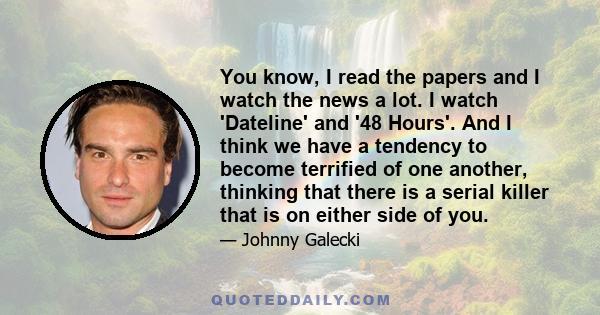 You know, I read the papers and I watch the news a lot. I watch 'Dateline' and '48 Hours'. And I think we have a tendency to become terrified of one another, thinking that there is a serial killer that is on either side