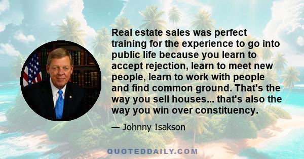 Real estate sales was perfect training for the experience to go into public life because you learn to accept rejection, learn to meet new people, learn to work with people and find common ground. That's the way you sell