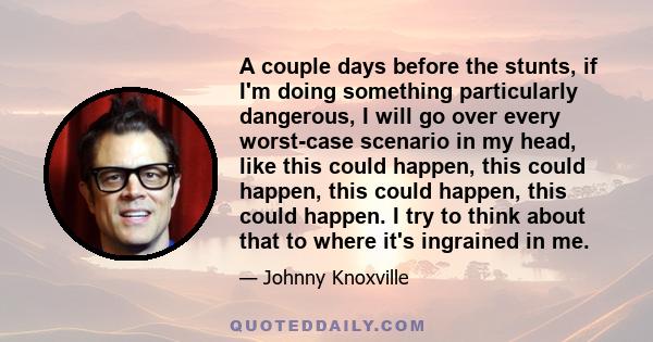 A couple days before the stunts, if I'm doing something particularly dangerous, I will go over every worst-case scenario in my head, like this could happen, this could happen, this could happen, this could happen. I try