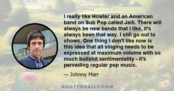 I really like Howler and an American band on Sub Pop called Jaill. There will always be new bands that I like, it's always been that way. I still go out to shows. One thing I don't like now is this idea that all singing