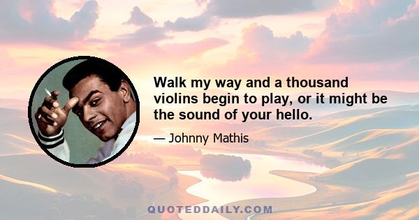 Walk my way and a thousand violins begin to play, or it might be the sound of your hello.