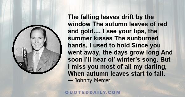 The falling leaves drift by the window The autumn leaves of red and gold.... I see your lips, the summer kisses The sunburned hands, I used to hold Since you went away, the days grow long And soon I'll hear ol' winter's