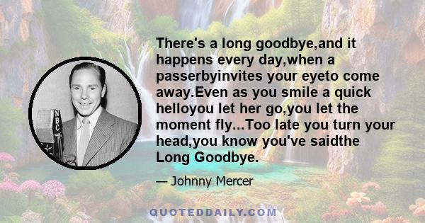 There's a long goodbye,and it happens every day,when a passerbyinvites your eyeto come away.Even as you smile a quick helloyou let her go,you let the moment fly...Too late you turn your head,you know you've saidthe Long