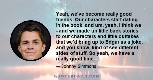 Yeah, we've become really good friends. Our characters start dating in the book, and um, yeah, I think we - and we made up little back stories to our characters and little outtakes that we'd bring up to Edgar as a joke,