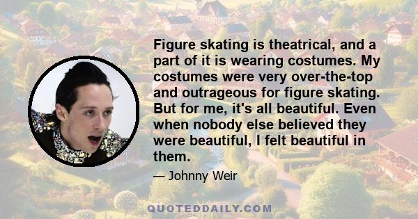 Figure skating is theatrical, and a part of it is wearing costumes. My costumes were very over-the-top and outrageous for figure skating. But for me, it's all beautiful. Even when nobody else believed they were