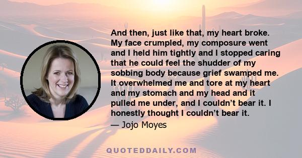 And then, just like that, my heart broke. My face crumpled, my composure went and I held him tightly and I stopped caring that he could feel the shudder of my sobbing body because grief swamped me. It overwhelmed me and