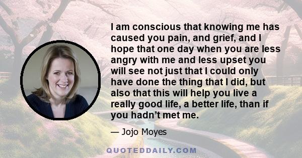 I am conscious that knowing me has caused you pain, and grief, and I hope that one day when you are less angry with me and less upset you will see not just that I could only have done the thing that I did, but also that