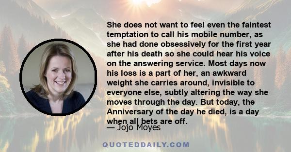 She does not want to feel even the faintest temptation to call his mobile number, as she had done obsessively for the first year after his death so she could hear his voice on the answering service. Most days now his
