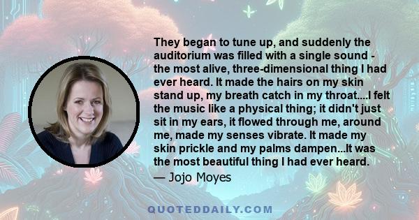 They began to tune up, and suddenly the auditorium was filled with a single sound - the most alive, three-dimensional thing I had ever heard. It made the hairs on my skin stand up, my breath catch in my throat....I felt
