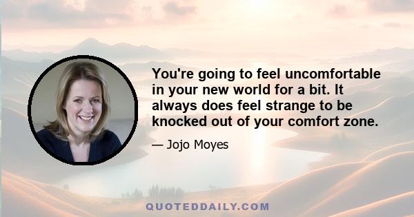 You're going to feel uncomfortable in your new world for a bit. It always does feel strange to be knocked out of your comfort zone.